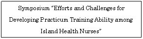 �e�L�X�g �{�b�N�X: Symposium &ldquo;Efforts and Challenges for Developing Practicum Training Ability among Island Health Nurses&rdquo; 